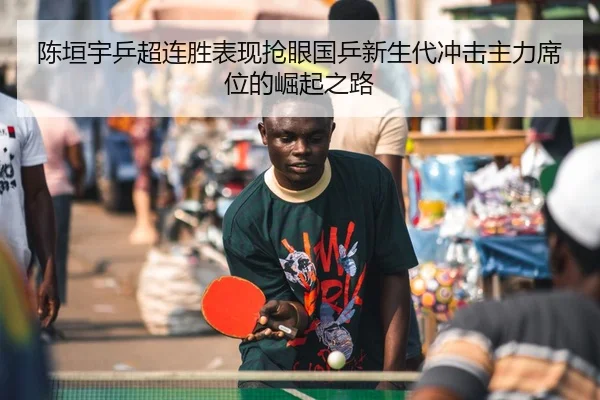 陈垣宇乒超连胜表现抢眼国乒新生代冲击主力席位的崛起之路